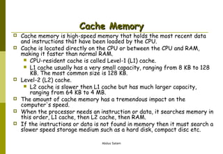 Cache Memory










Cache memory is high-speed memory that holds the most recent data
and instructions that have been loaded by the CPU.
Cache is located directly on the CPU or between the CPU and RAM,
making it faster than normal RAM.
 CPU-resident cache is called Level-1 (L1) cache.
 L1 cache usually has a very small capacity, ranging from 8 KB to 128
KB. The most common size is 128 KB.
Level-2 (L2) cache.
 L2 cache is slower then L1 cache but has much larger capacity,
ranging from 64 KB to 4 MB.
The amount of cache memory has a tremendous impact on the
computer's speed.
When the processor needs an instruction or data, it searches memory in
this order, L1 cache, then L2 cache, then RAM.
If the instructions or data is not found in memory then it must search a
slower speed storage medium such as a hard disk, compact disc etc.
Abdus Salam

 