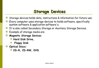 Storage Devices









Storage devices holds data, instructions & information for future use.
Every computer uses storage devices to holds software, specifically
system software & application software's.
It is also called Secondary Storage or Auxiliary Storage Devices.
Example of storage media are
Magnetic Storage Devices
 Hard Disk Drive,
 Floppy Disk
Optical Discs:
 CD-R, CD-RW, DVD

Abdus Salam

 
