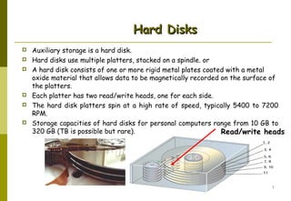 Hard Disks









Auxiliary storage is a hard disk.
Hard disks use multiple platters, stacked on a spindle. or
A hard disk consists of one or more rigid metal plates coated with a metal
oxide material that allows data to be magnetically recorded on the surface of
the platters.
Each platter has two read/write heads, one for each side.
The hard disk platters spin at a high rate of speed, typically 5400 to 7200
RPM.
Storage capacities of hard disks for personal computers range from 10 GB to
320 GB (TB is possible but rare).
Read/write heads

AbduSalam

38

 