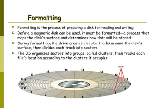 Formatting


Formatting is the process of preparing a disk for reading and writing.



Before a magnetic disk can be used, it must be formatted—a process that
maps the disk's surface and determines how data will be stored.
During formatting, the drive creates circular tracks around the disk's
surface, then divides each track into sectors.
The OS organizes sectors into groups, called clusters, then tracks each
file's location according to the clusters it occupies.





Abdus Salam

 