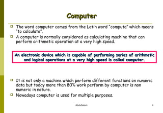 Computer



The word computer comes from the Latin word “computa” which means
“to calculate”.
A computer is normally considered as calculating machine that can
perform arithmetic operation at a very high speed.
An electronic device which is capable of performing series of arithmetic
and logical operations at a very high speed is called computer.





It is not only a machine which perform different functions on numeric
data but today more than 80% work perform by computer is non
numeric in nature.
Nowadays computer is used for multiple purposes.
AbduSalam

4

 