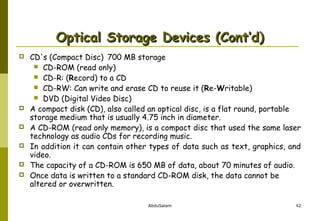 Optical Storage Devices (Cont’d)








CD's (Compact Disc) 700 MB storage
 CD-ROM (read only)
 CD-R: (Record) to a CD
 CD-RW: Can write and erase CD to reuse it (Re-Writable)
 DVD (Digital Video Disc)
A compact disk (CD), also called an optical disc, is a flat round, portable
storage medium that is usually 4.75 inch in diameter.
A CD-ROM (read only memory), is a compact disc that used the same laser
technology as audio CDs for recording music.
In addition it can contain other types of data such as text, graphics, and
video.
The capacity of a CD-ROM is 650 MB of data, about 70 minutes of audio.
Once data is written to a standard CD-ROM disk, the data cannot be
altered or overwritten.
AbduSalam

42

 