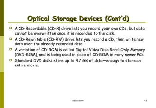 Optical Storage Devices (Cont’d)








A CD-Recordable (CD-R) drive lets you record your own CDs, but data
cannot be overwritten once it is recorded to the disk.
A CD-Rewritable (CD-RW) drive lets you record a CD, then write new
data over the already recorded data.
A variation of CD-ROM is called Digital Video Disk Read-Only Memory
(DVD-ROM), and is being used in place of CD-ROM in many newer PCs.
Standard DVD disks store up to 4.7 GB of data—enough to store an
entire movie.

AbduSalam

43

 