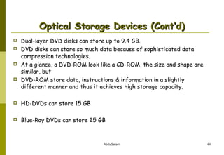 Optical Storage Devices (Cont’d)







Dual-layer DVD disks can store up to 9.4 GB.
DVD disks can store so much data because of sophisticated data
compression technologies.
At a glance, a DVD-ROM look like a CD-ROM, the size and shape are
similar, but
DVD-ROM store data, instructions & information in a slightly
different manner and thus it achieves high storage capacity.



HD-DVDs can store 15 GB



Blue-Ray DVDs can store 25 GB

AbduSalam

44

 