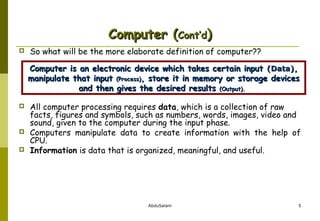 Computer (Cont’d)


So what will be the more elaborate definition of computer??
Computer is an electronic device which takes certain input (Data),
manipulate that input (Process), store it in memory or storage devices
and then gives the desired results (Output).






All computer processing requires data, which is a collection of raw
facts, figures and symbols, such as numbers, words, images, video and
sound, given to the computer during the input phase.
Computers manipulate data to create information with the help of
CPU.
Information is data that is organized, meaningful, and useful.

AbduSalam

5

 