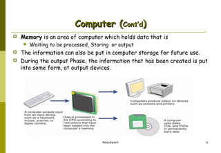 Computer (Cont’d)


Memory is an area of computer which holds data that is





Waiting to be processed, Storing or output

The information can also be put in computer storage for future use.
During the output Phase, the information that has been created is put
into some form, at output devices.

AbduSalam

6

 