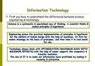 Information Technology


First you have to understand the differences between science,
engineering & technology.
Science is a systematic & specialized way of thinking. A scientist thinks &
makes principles & hypothesis.
hypothesis
Engineering means the practical implementation of principles & hypothesis
for the welfare of human beings with the help of machines. At first he
makes drawings on the basis of principles, and then take it to real world
for use.
Technology always deals with OPTIMIZATION (MAXIMUM GAIN WITH
MINIMUM EFFORTS) with the help of newer supports like computers &
transfer machines.
The aim of IT is to make our information more profitable by making it
recently & attractive.
AbduSalam

8

 