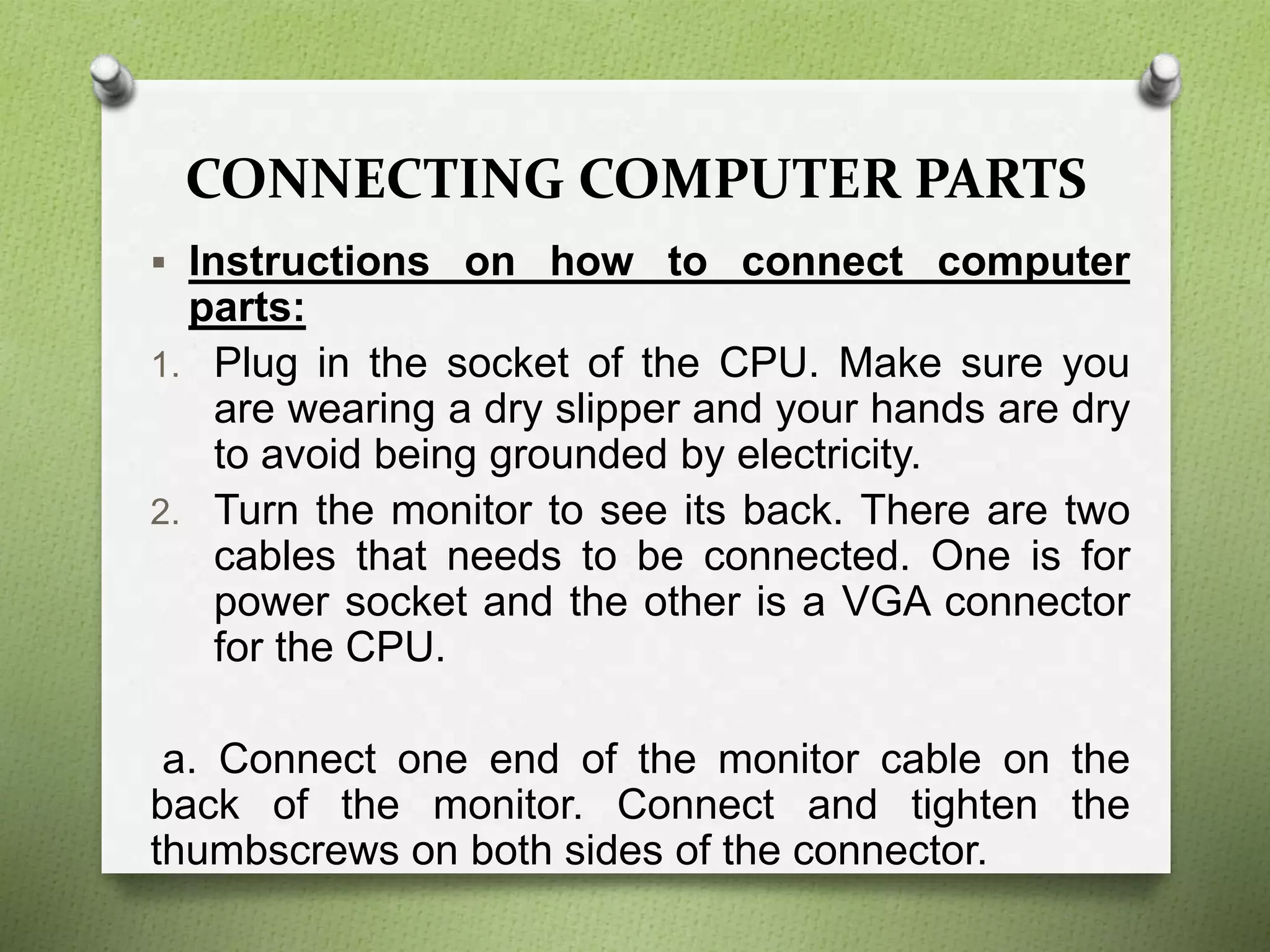 CONNECTING COMPUTER PARTS
 Instructions on how to connect computer
parts:
1. Plug in the socket of the CPU. Make sure you
are wearing a dry slipper and your hands are dry
to avoid being grounded by electricity.
2. Turn the monitor to see its back. There are two
cables that needs to be connected. One is for
power socket and the other is a VGA connector
for the CPU.
a. Connect one end of the monitor cable on the
back of the monitor. Connect and tighten the
thumbscrews on both sides of the connector.
 