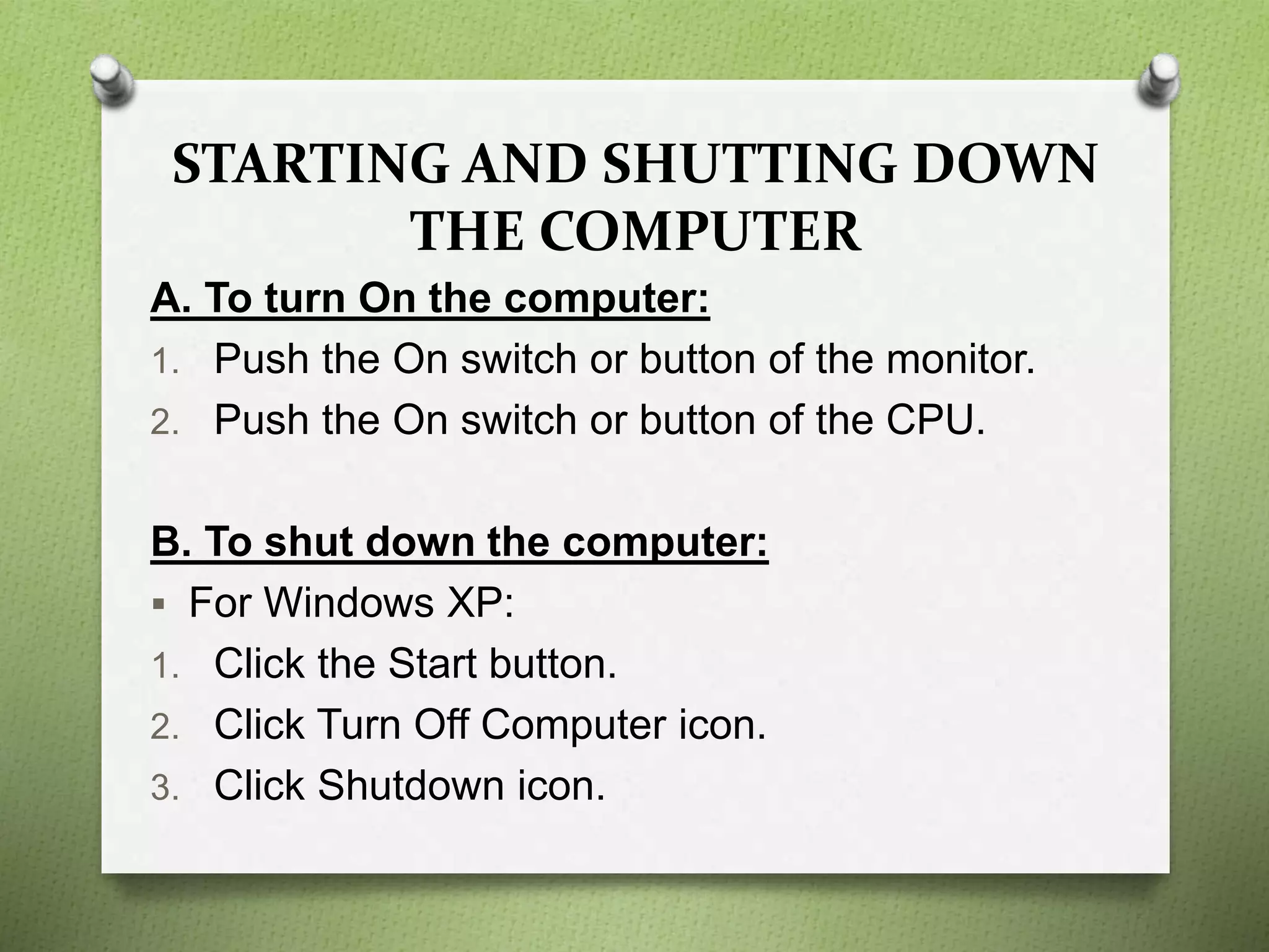 STARTING AND SHUTTING DOWN
THE COMPUTER
A. To turn On the computer:
1. Push the On switch or button of the monitor.
2. Push the On switch or button of the CPU.
B. To shut down the computer:
 For Windows XP:
1. Click the Start button.
2. Click Turn Off Computer icon.
3. Click Shutdown icon.
 
