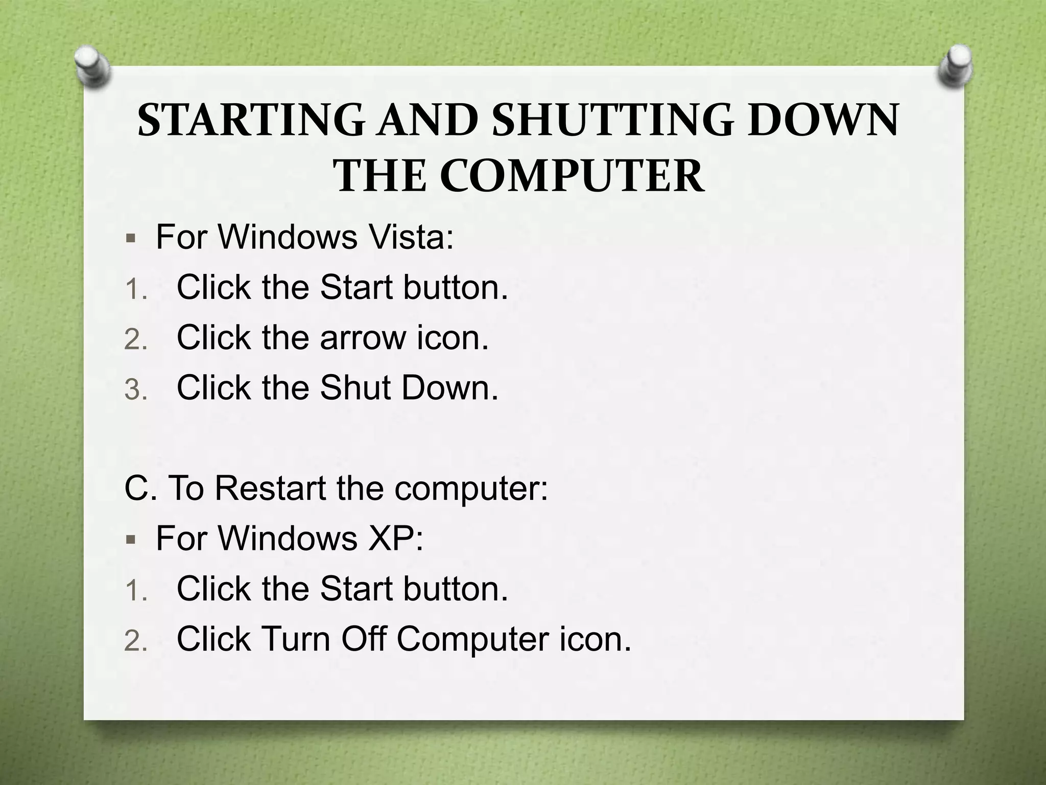 STARTING AND SHUTTING DOWN
THE COMPUTER
 For Windows Vista:
1. Click the Start button.
2. Click the arrow icon.
3. Click the Shut Down.
C. To Restart the computer:
 For Windows XP:
1. Click the Start button.
2. Click Turn Off Computer icon.
 