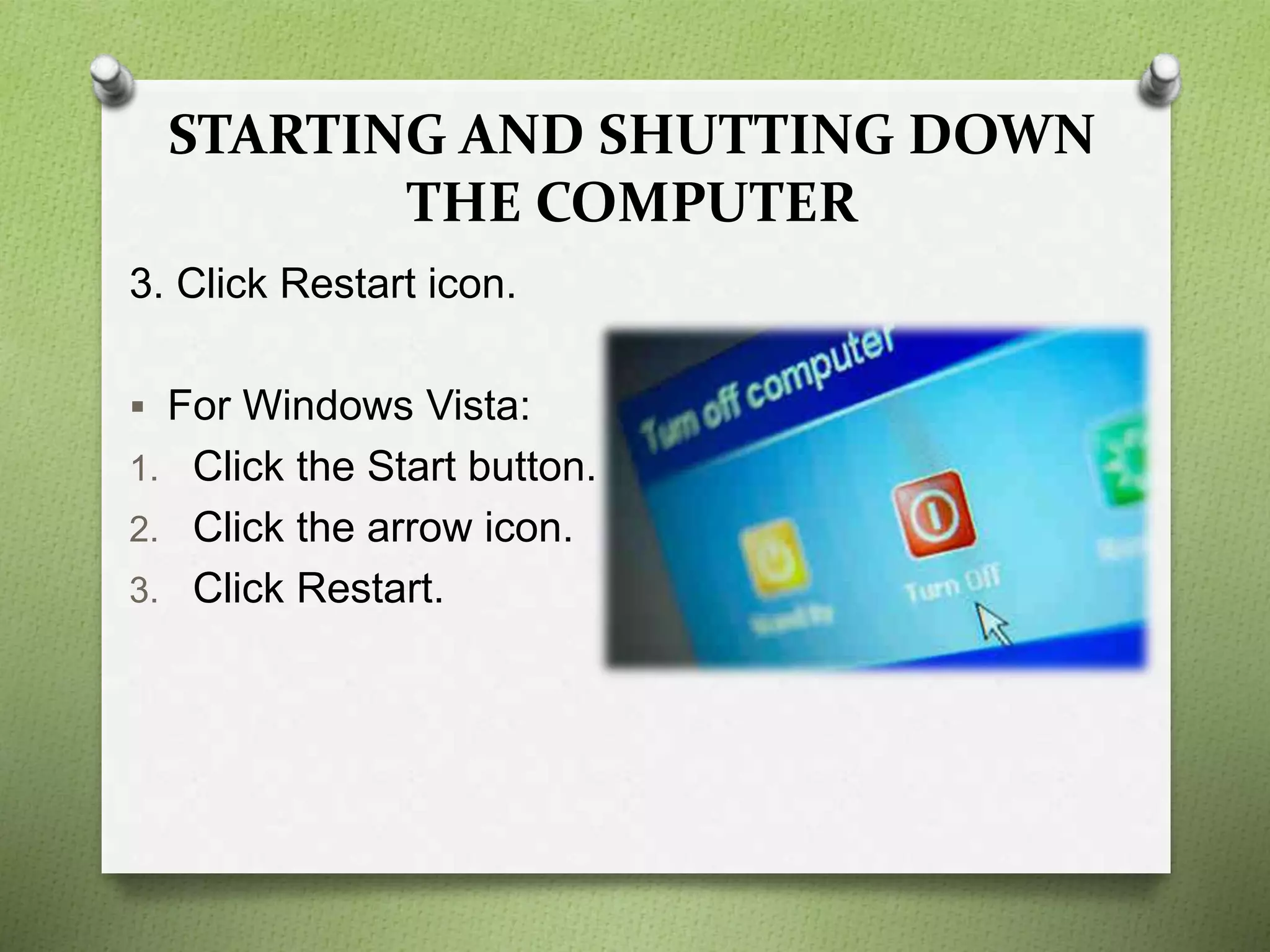 STARTING AND SHUTTING DOWN
THE COMPUTER
3. Click Restart icon.
 For Windows Vista:
1. Click the Start button.
2. Click the arrow icon.
3. Click Restart.
 