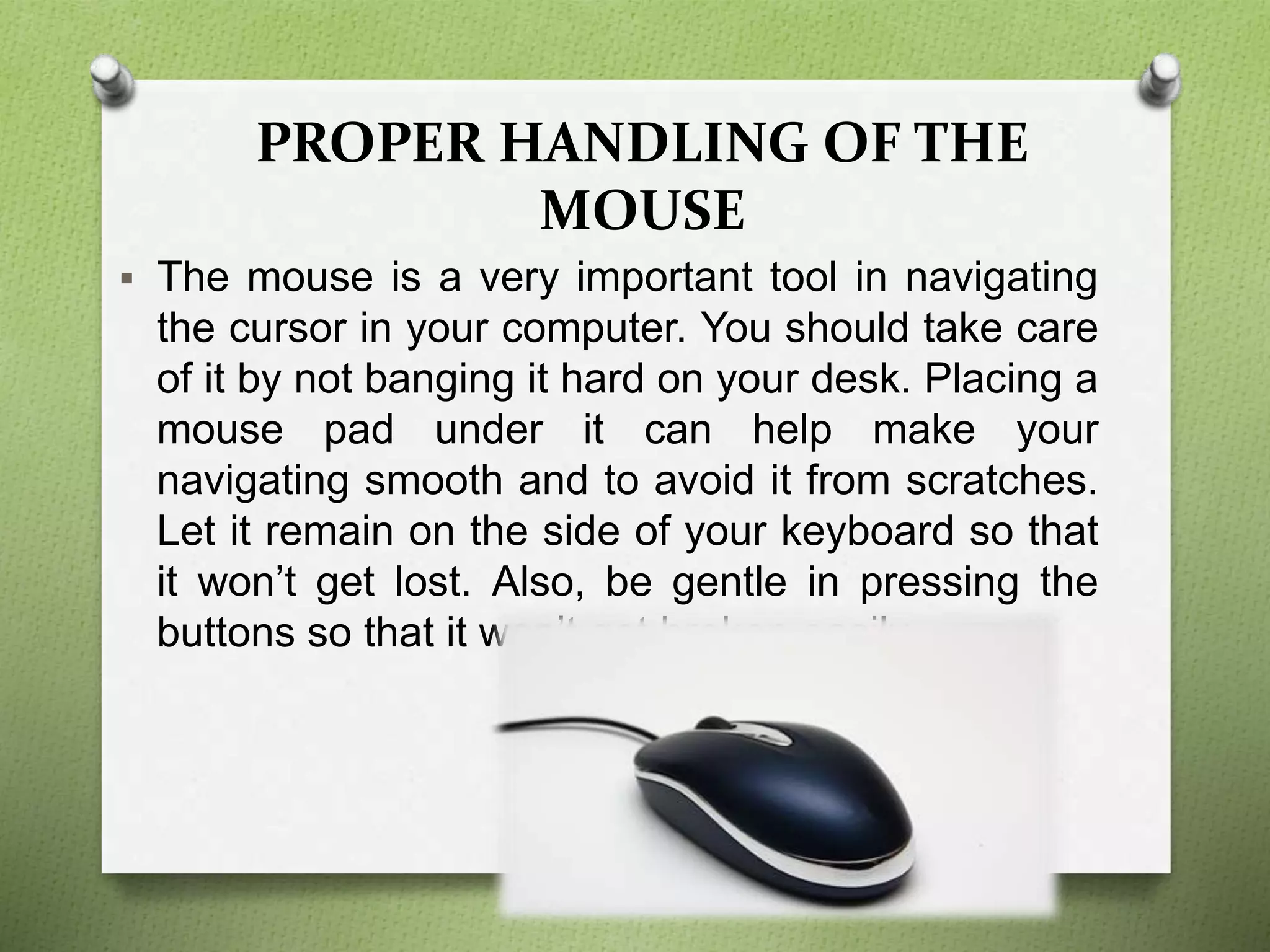 PROPER HANDLING OF THE
MOUSE
 The mouse is a very important tool in navigating
the cursor in your computer. You should take care
of it by not banging it hard on your desk. Placing a
mouse pad under it can help make your
navigating smooth and to avoid it from scratches.
Let it remain on the side of your keyboard so that
it won’t get lost. Also, be gentle in pressing the
buttons so that it won’t get broken easily.
 