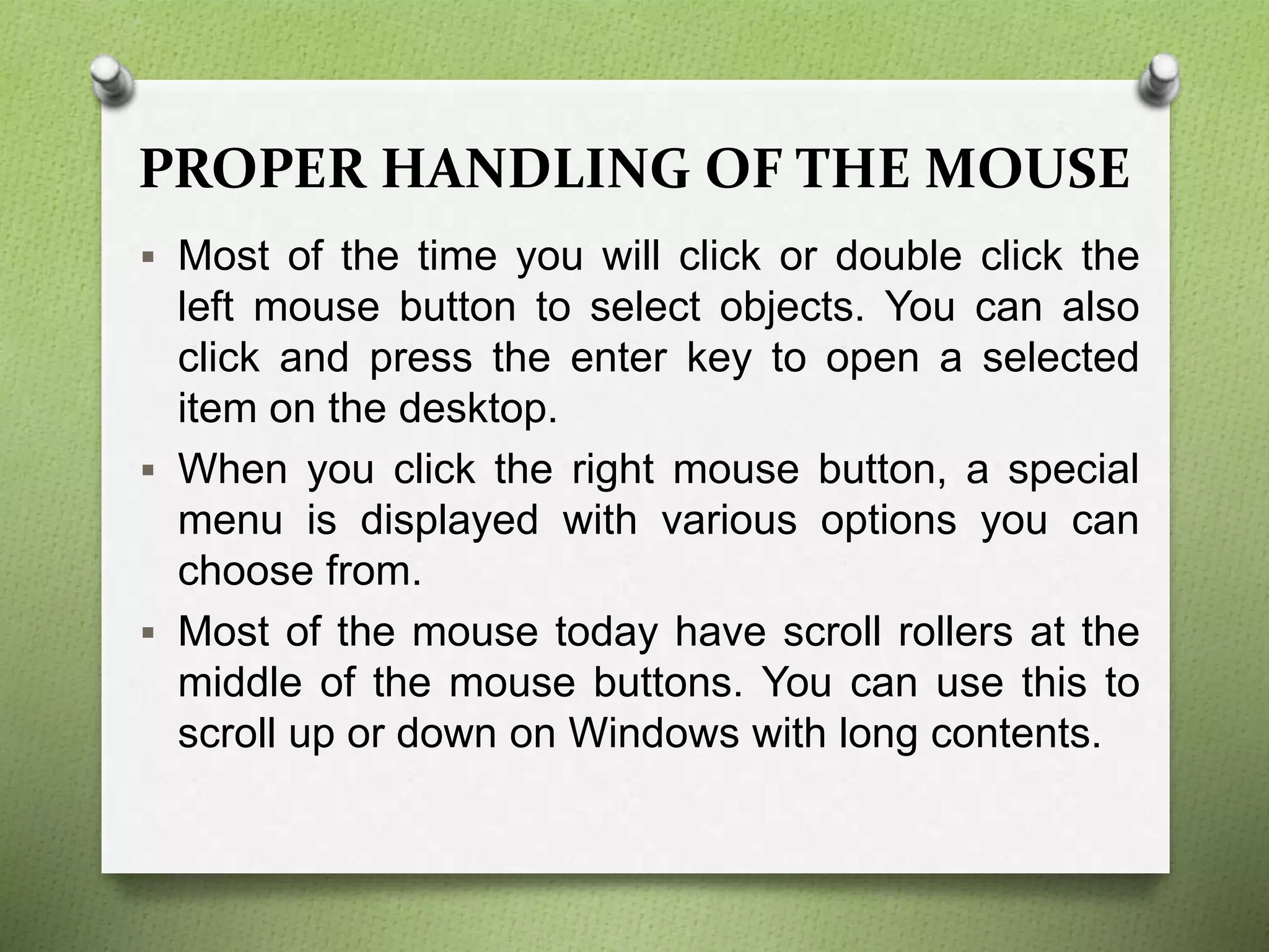 PROPER HANDLING OF THE MOUSE
 Most of the time you will click or double click the
left mouse button to select objects. You can also
click and press the enter key to open a selected
item on the desktop.
 When you click the right mouse button, a special
menu is displayed with various options you can
choose from.
 Most of the mouse today have scroll rollers at the
middle of the mouse buttons. You can use this to
scroll up or down on Windows with long contents.
 