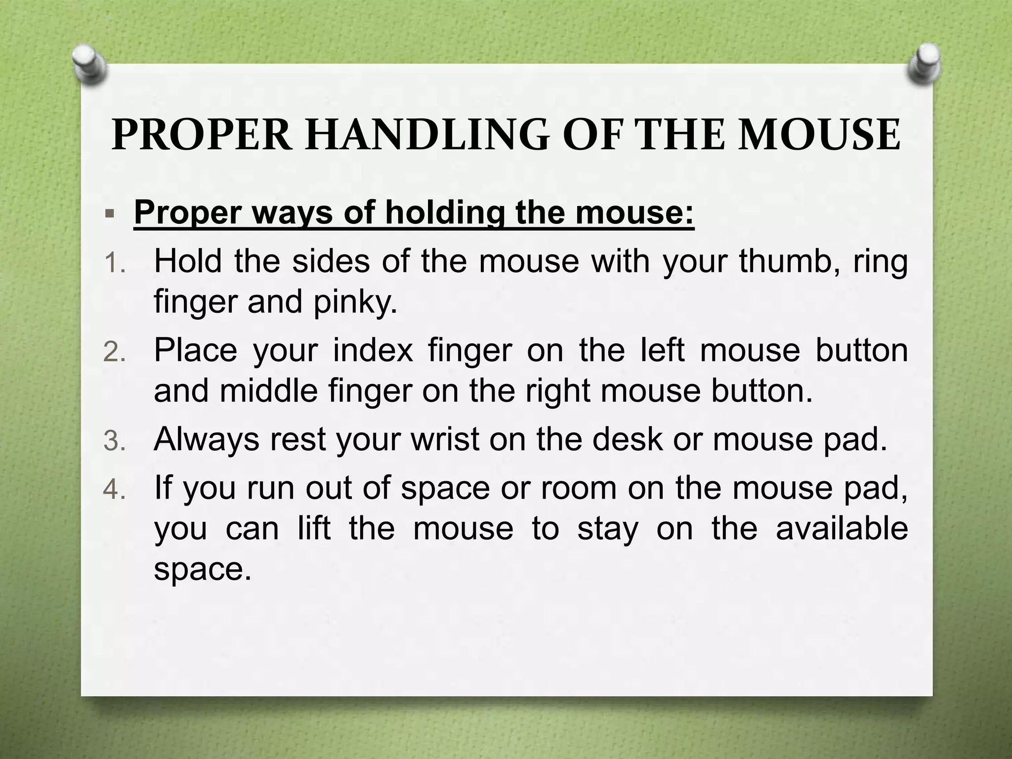 PROPER HANDLING OF THE MOUSE
 Proper ways of holding the mouse:
1. Hold the sides of the mouse with your thumb, ring
finger and pinky.
2. Place your index finger on the left mouse button
and middle finger on the right mouse button.
3. Always rest your wrist on the desk or mouse pad.
4. If you run out of space or room on the mouse pad,
you can lift the mouse to stay on the available
space.
 
