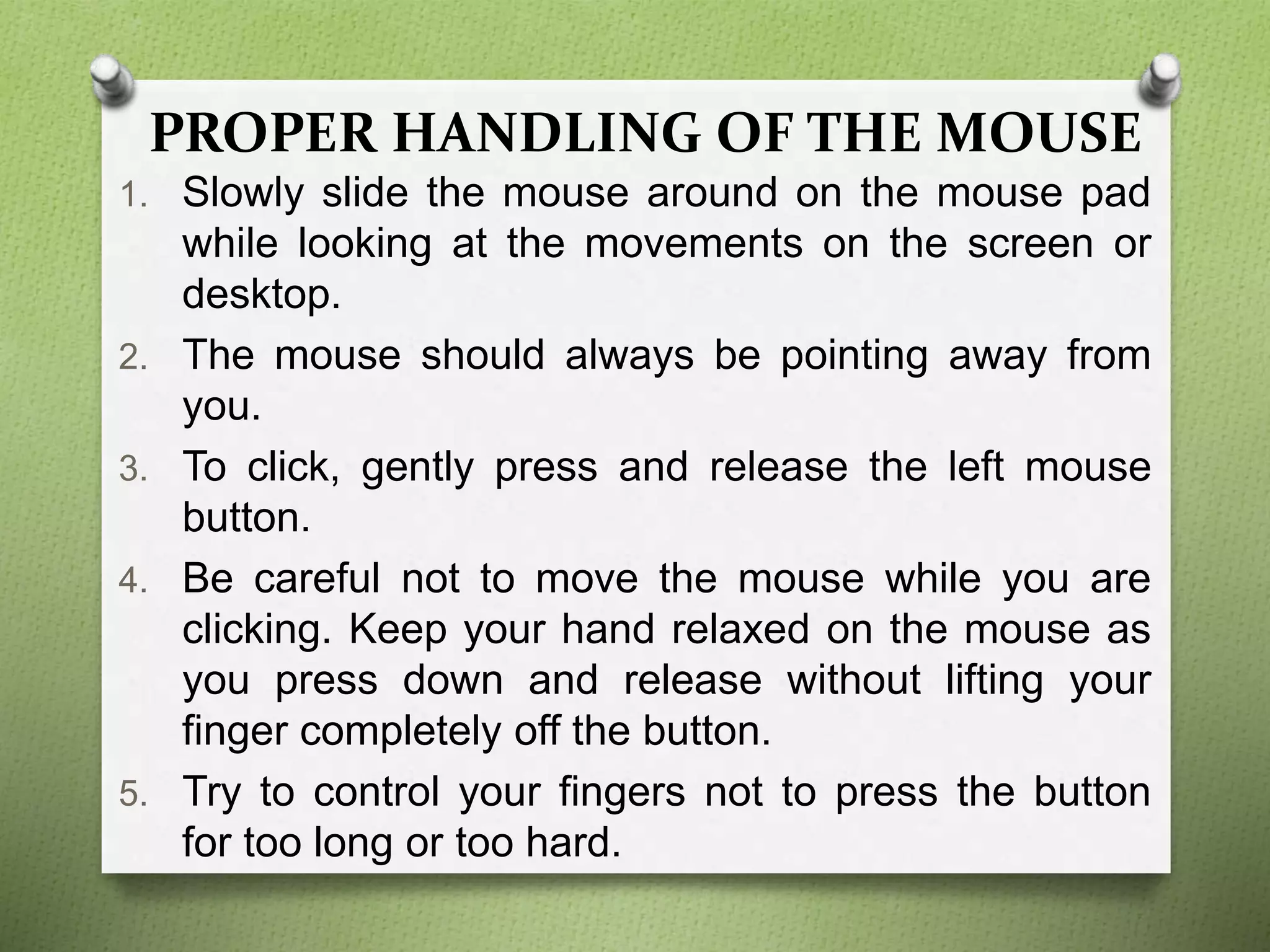 PROPER HANDLING OF THE MOUSE
1. Slowly slide the mouse around on the mouse pad
while looking at the movements on the screen or
desktop.
2. The mouse should always be pointing away from
you.
3. To click, gently press and release the left mouse
button.
4. Be careful not to move the mouse while you are
clicking. Keep your hand relaxed on the mouse as
you press down and release without lifting your
finger completely off the button.
5. Try to control your fingers not to press the button
for too long or too hard.
 