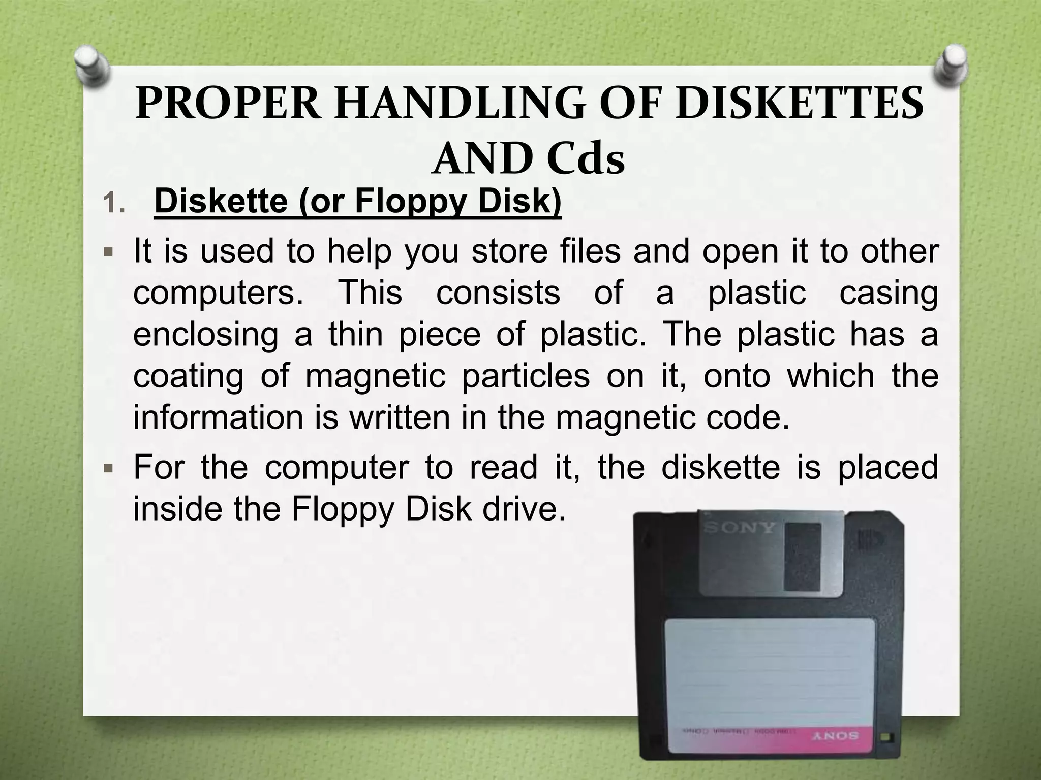 PROPER HANDLING OF DISKETTES
AND Cds
1. Diskette (or Floppy Disk)
 It is used to help you store files and open it to other
computers. This consists of a plastic casing
enclosing a thin piece of plastic. The plastic has a
coating of magnetic particles on it, onto which the
information is written in the magnetic code.
 For the computer to read it, the diskette is placed
inside the Floppy Disk drive.
 