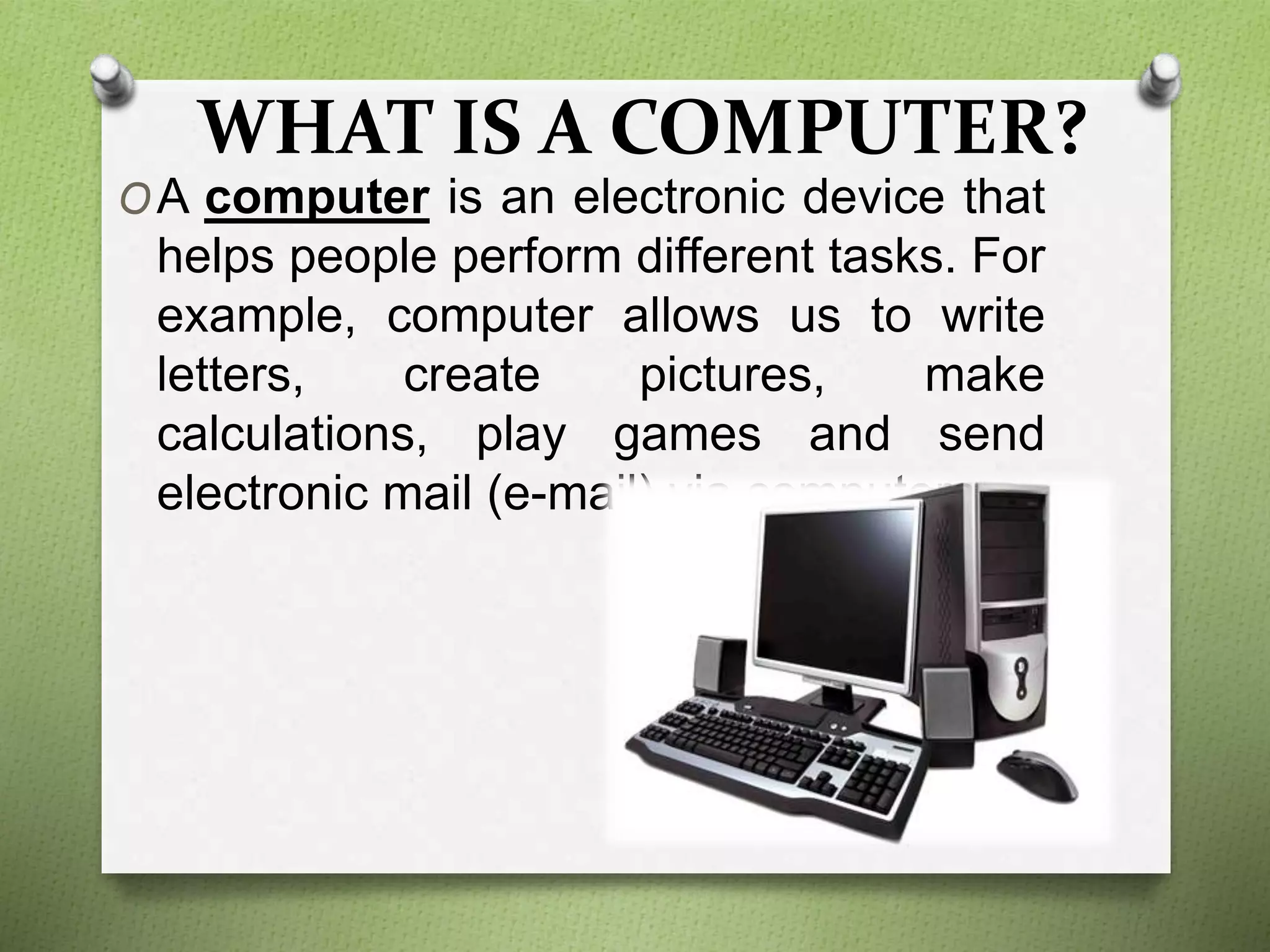 WHAT IS A COMPUTER?
OA computer is an electronic device that
helps people perform different tasks. For
example, computer allows us to write
letters, create pictures, make
calculations, play games and send
electronic mail (e-mail) via computers.
 