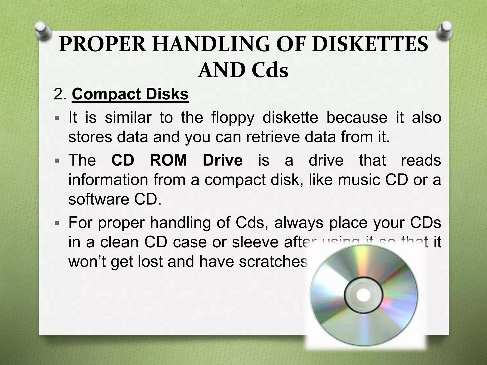 PROPER HANDLING OF DISKETTES
AND Cds
2. Compact Disks
 It is similar to the floppy diskette because it also
stores data and you can retrieve data from it.
 The CD ROM Drive is a drive that reads
information from a compact disk, like music CD or a
software CD.
 For proper handling of Cds, always place your CDs
in a clean CD case or sleeve after using it so that it
won’t get lost and have scratches.
 