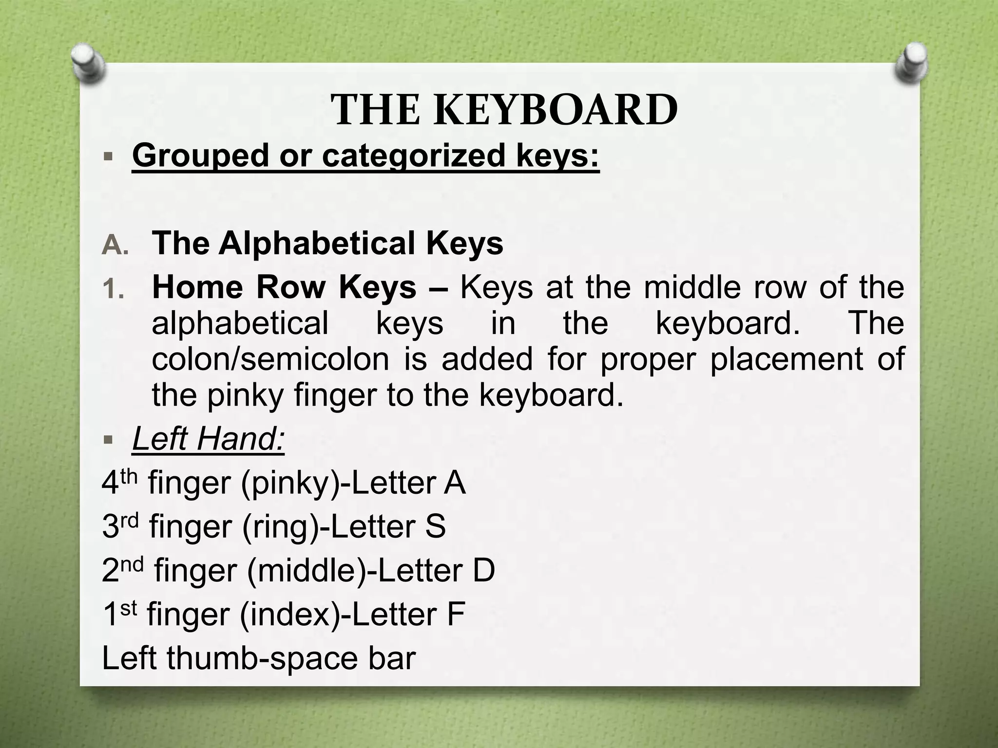 THE KEYBOARD
 Grouped or categorized keys:
A. The Alphabetical Keys
1. Home Row Keys – Keys at the middle row of the
alphabetical keys in the keyboard. The
colon/semicolon is added for proper placement of
the pinky finger to the keyboard.
 Left Hand:
4th finger (pinky)-Letter A
3rd finger (ring)-Letter S
2nd finger (middle)-Letter D
1st finger (index)-Letter F
Left thumb-space bar
 