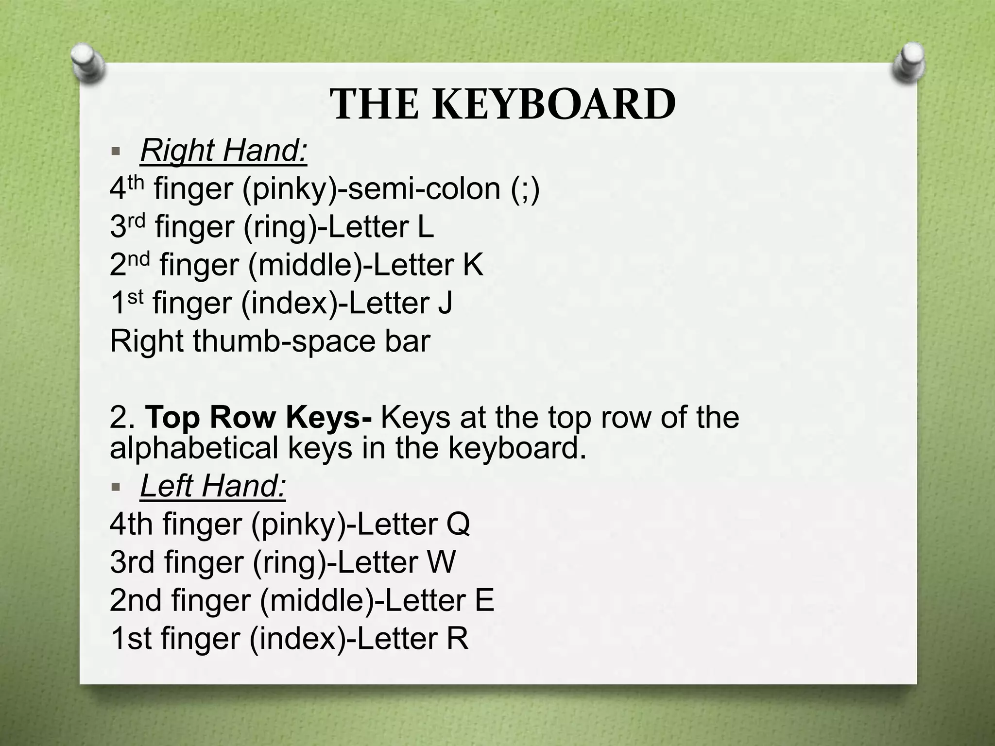 THE KEYBOARD
 Right Hand:
4th finger (pinky)-semi-colon (;)
3rd finger (ring)-Letter L
2nd finger (middle)-Letter K
1st finger (index)-Letter J
Right thumb-space bar
2. Top Row Keys- Keys at the top row of the
alphabetical keys in the keyboard.
 Left Hand:
4th finger (pinky)-Letter Q
3rd finger (ring)-Letter W
2nd finger (middle)-Letter E
1st finger (index)-Letter R
 