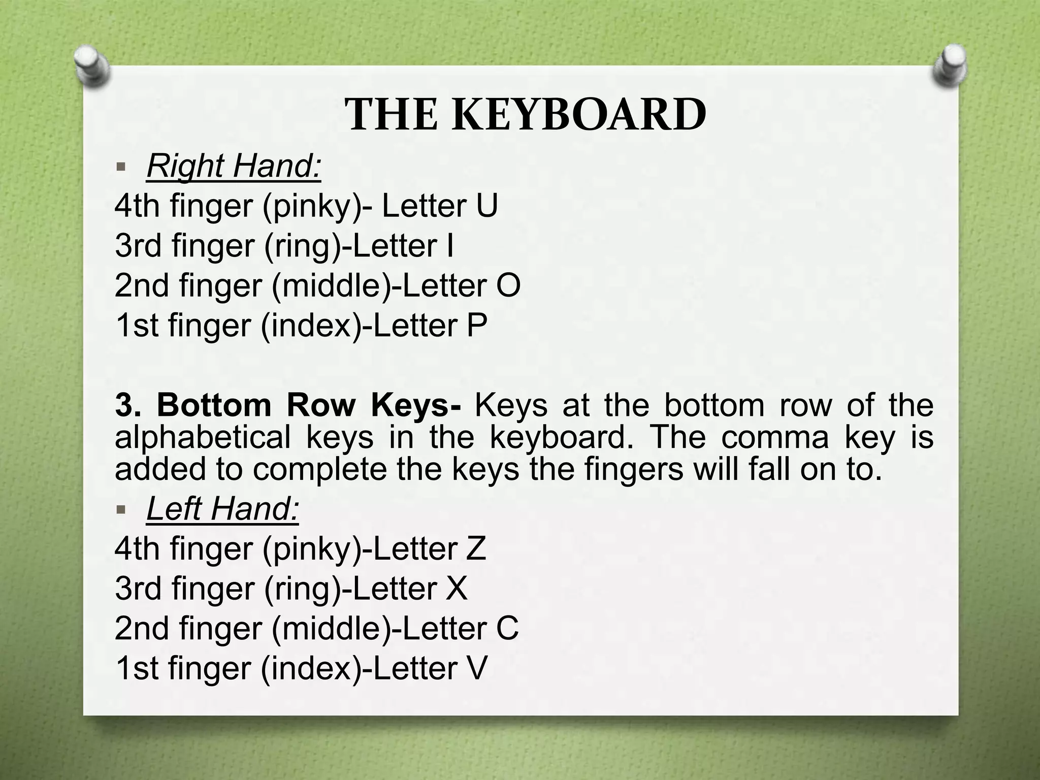THE KEYBOARD
 Right Hand:
4th finger (pinky)- Letter U
3rd finger (ring)-Letter I
2nd finger (middle)-Letter O
1st finger (index)-Letter P
3. Bottom Row Keys- Keys at the bottom row of the
alphabetical keys in the keyboard. The comma key is
added to complete the keys the fingers will fall on to.
 Left Hand:
4th finger (pinky)-Letter Z
3rd finger (ring)-Letter X
2nd finger (middle)-Letter C
1st finger (index)-Letter V
 