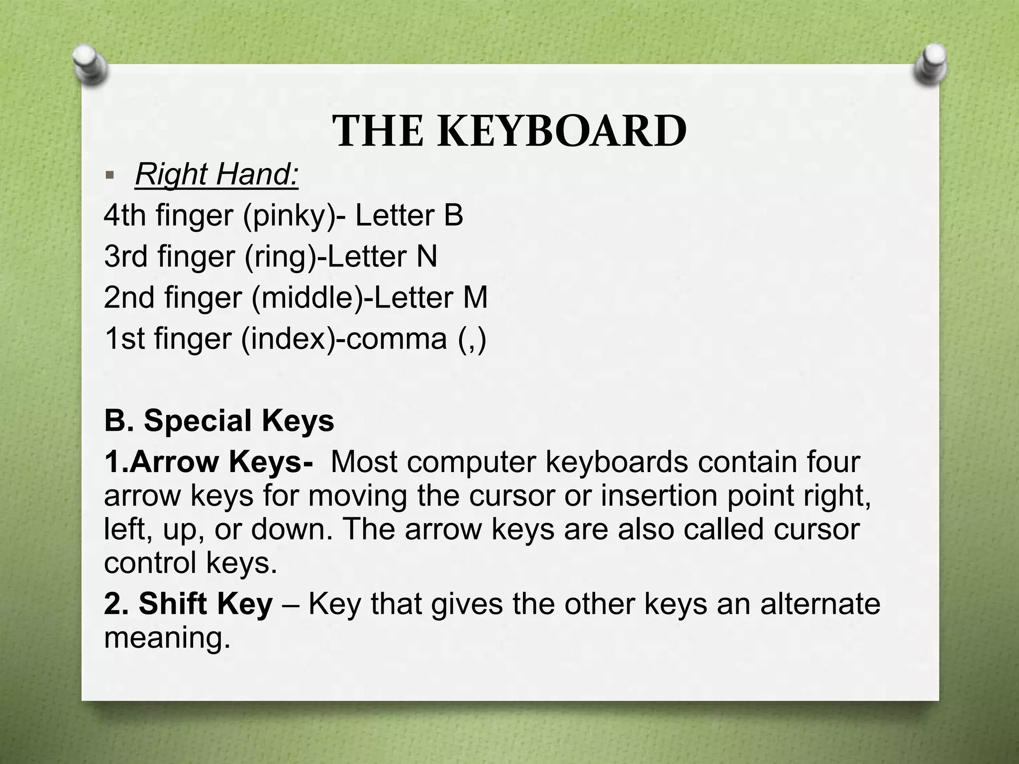 THE KEYBOARD
 Right Hand:
4th finger (pinky)- Letter B
3rd finger (ring)-Letter N
2nd finger (middle)-Letter M
1st finger (index)-comma (,)
B. Special Keys
1.Arrow Keys- Most computer keyboards contain four
arrow keys for moving the cursor or insertion point right,
left, up, or down. The arrow keys are also called cursor
control keys.
2. Shift Key – Key that gives the other keys an alternate
meaning.
 