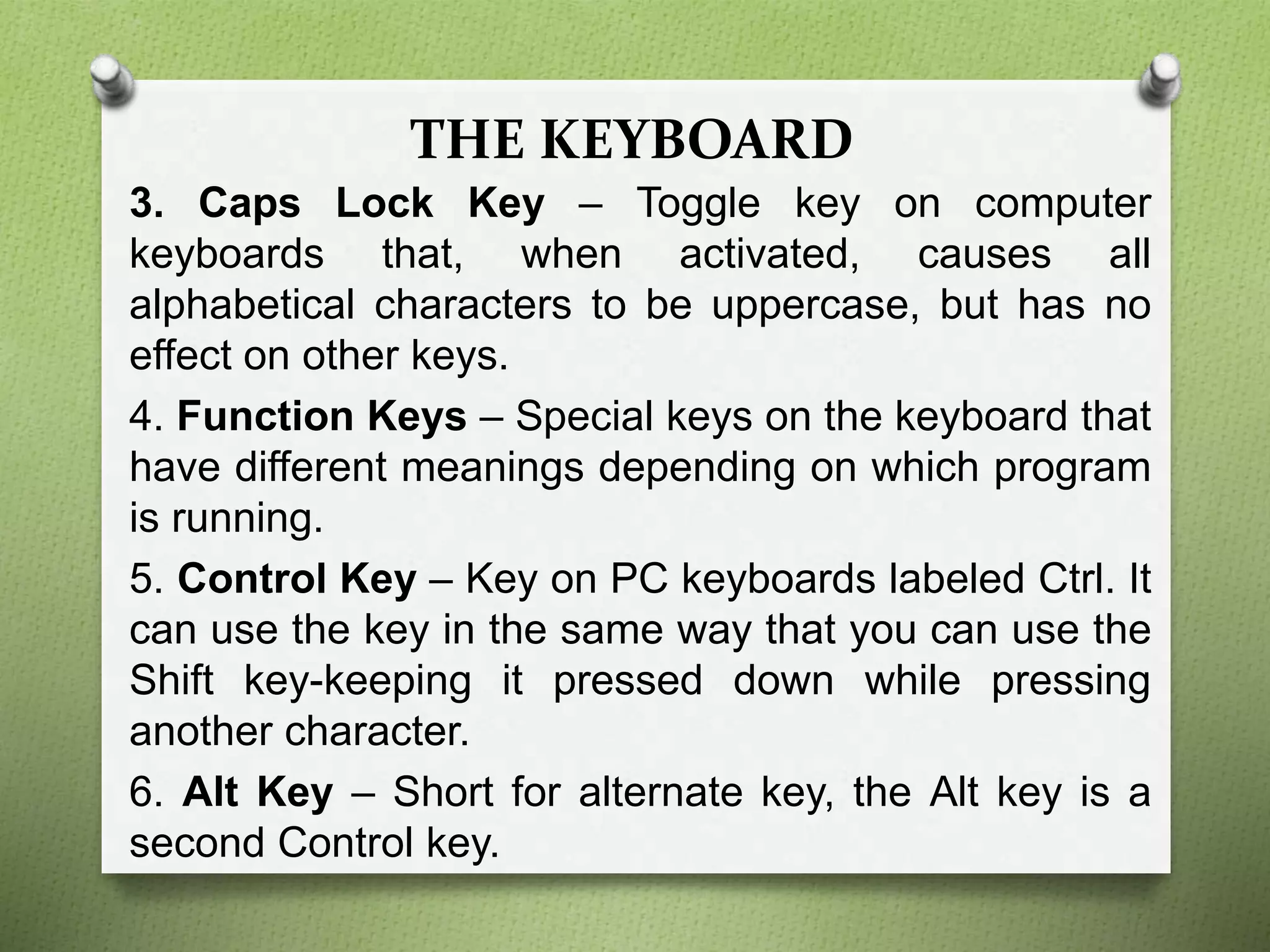 THE KEYBOARD
3. Caps Lock Key – Toggle key on computer
keyboards that, when activated, causes all
alphabetical characters to be uppercase, but has no
effect on other keys.
4. Function Keys – Special keys on the keyboard that
have different meanings depending on which program
is running.
5. Control Key – Key on PC keyboards labeled Ctrl. It
can use the key in the same way that you can use the
Shift key-keeping it pressed down while pressing
another character.
6. Alt Key – Short for alternate key, the Alt key is a
second Control key.
 