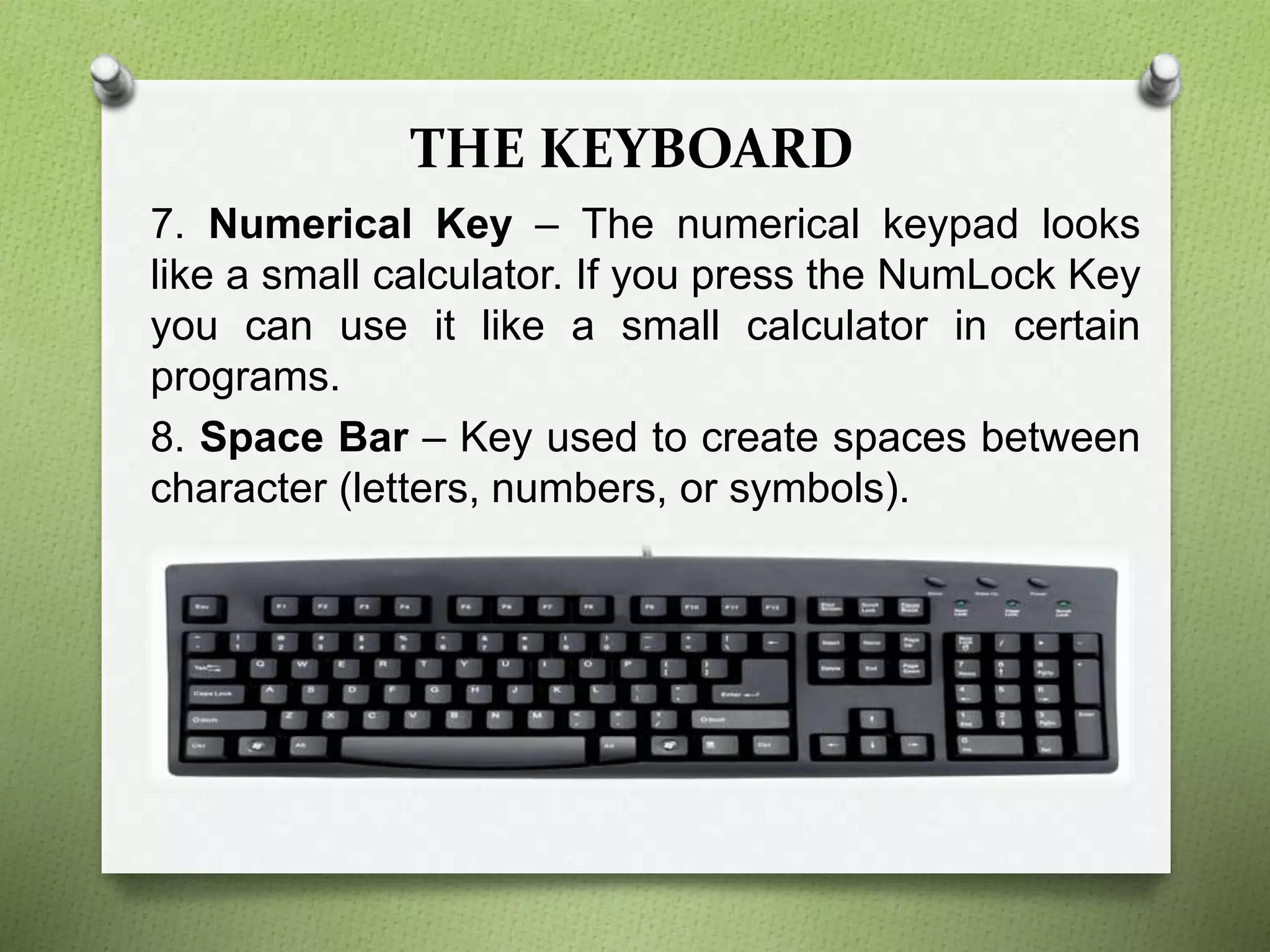 THE KEYBOARD
7. Numerical Key – The numerical keypad looks
like a small calculator. If you press the NumLock Key
you can use it like a small calculator in certain
programs.
8. Space Bar – Key used to create spaces between
character (letters, numbers, or symbols).
 