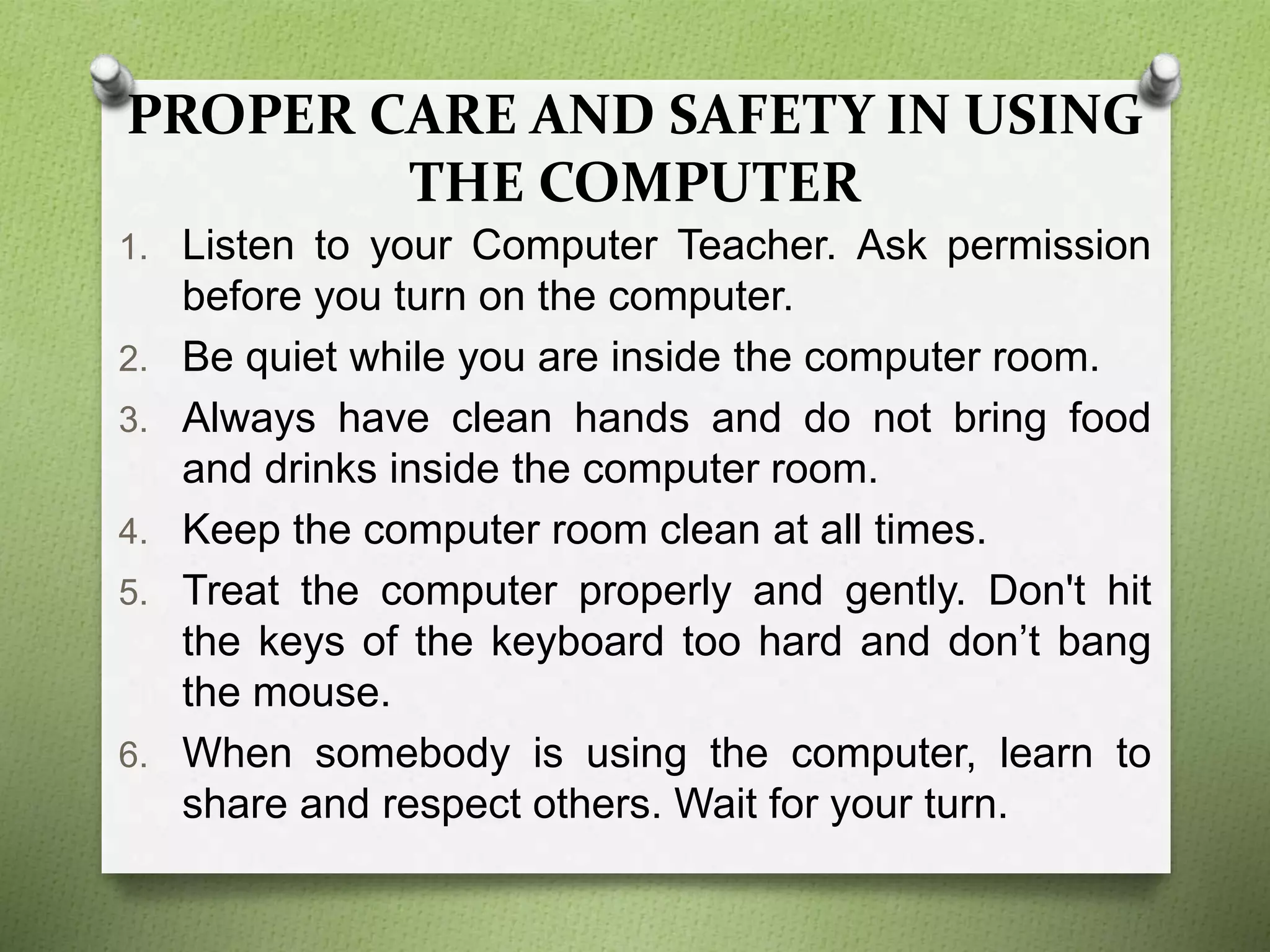 PROPER CARE AND SAFETY IN USING
THE COMPUTER
1. Listen to your Computer Teacher. Ask permission
before you turn on the computer.
2. Be quiet while you are inside the computer room.
3. Always have clean hands and do not bring food
and drinks inside the computer room.
4. Keep the computer room clean at all times.
5. Treat the computer properly and gently. Don't hit
the keys of the keyboard too hard and don’t bang
the mouse.
6. When somebody is using the computer, learn to
share and respect others. Wait for your turn.
 