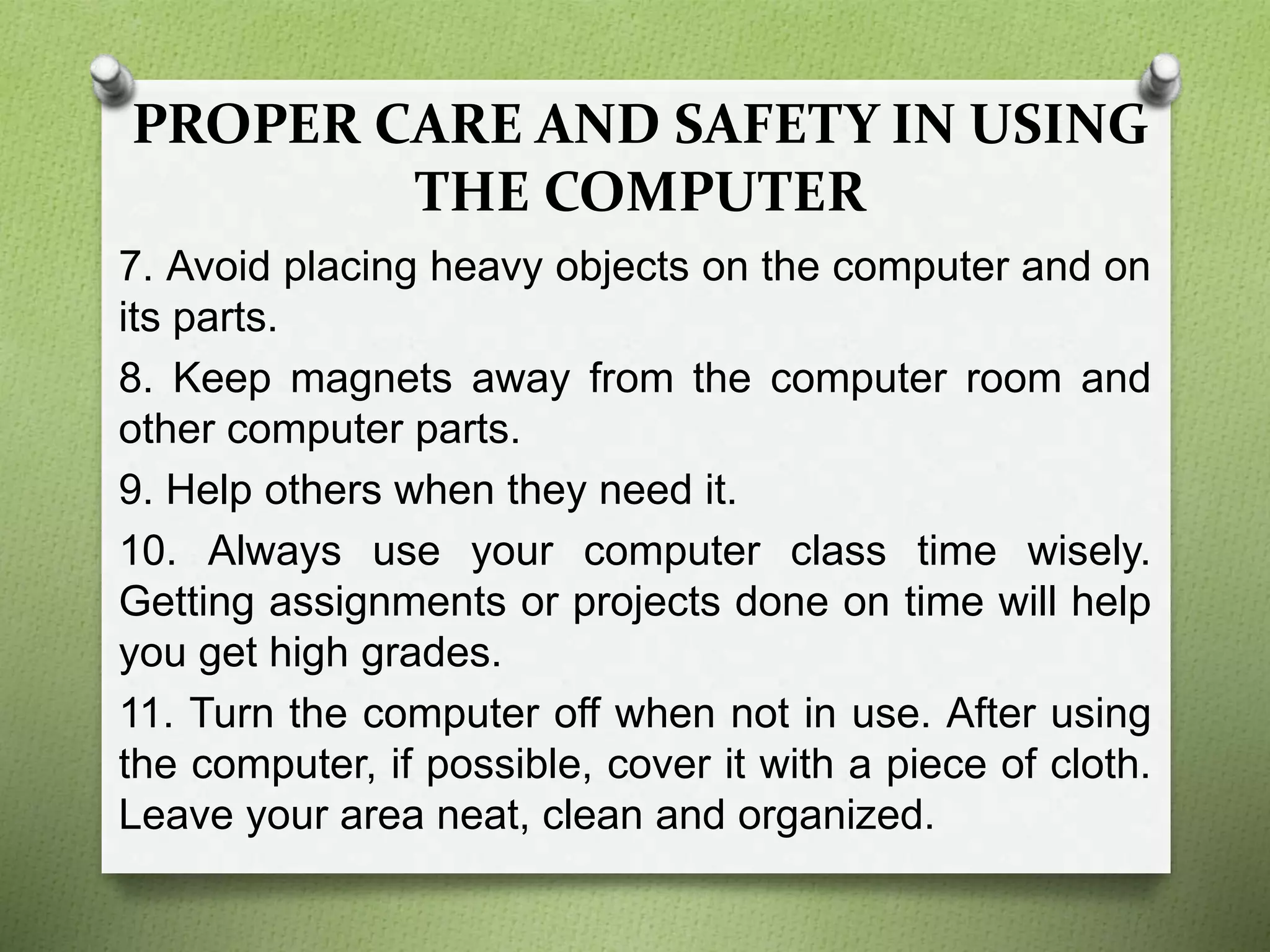 PROPER CARE AND SAFETY IN USING
THE COMPUTER
7. Avoid placing heavy objects on the computer and on
its parts.
8. Keep magnets away from the computer room and
other computer parts.
9. Help others when they need it.
10. Always use your computer class time wisely.
Getting assignments or projects done on time will help
you get high grades.
11. Turn the computer off when not in use. After using
the computer, if possible, cover it with a piece of cloth.
Leave your area neat, clean and organized.
 