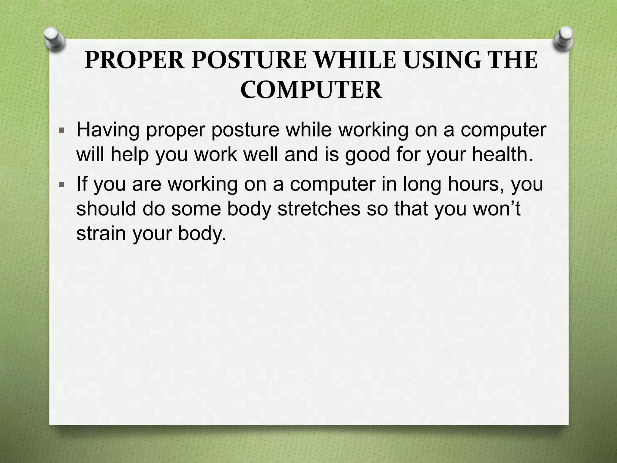 PROPER POSTURE WHILE USING THE
COMPUTER
 Having proper posture while working on a computer
will help you work well and is good for your health.
 If you are working on a computer in long hours, you
should do some body stretches so that you won’t
strain your body.
 