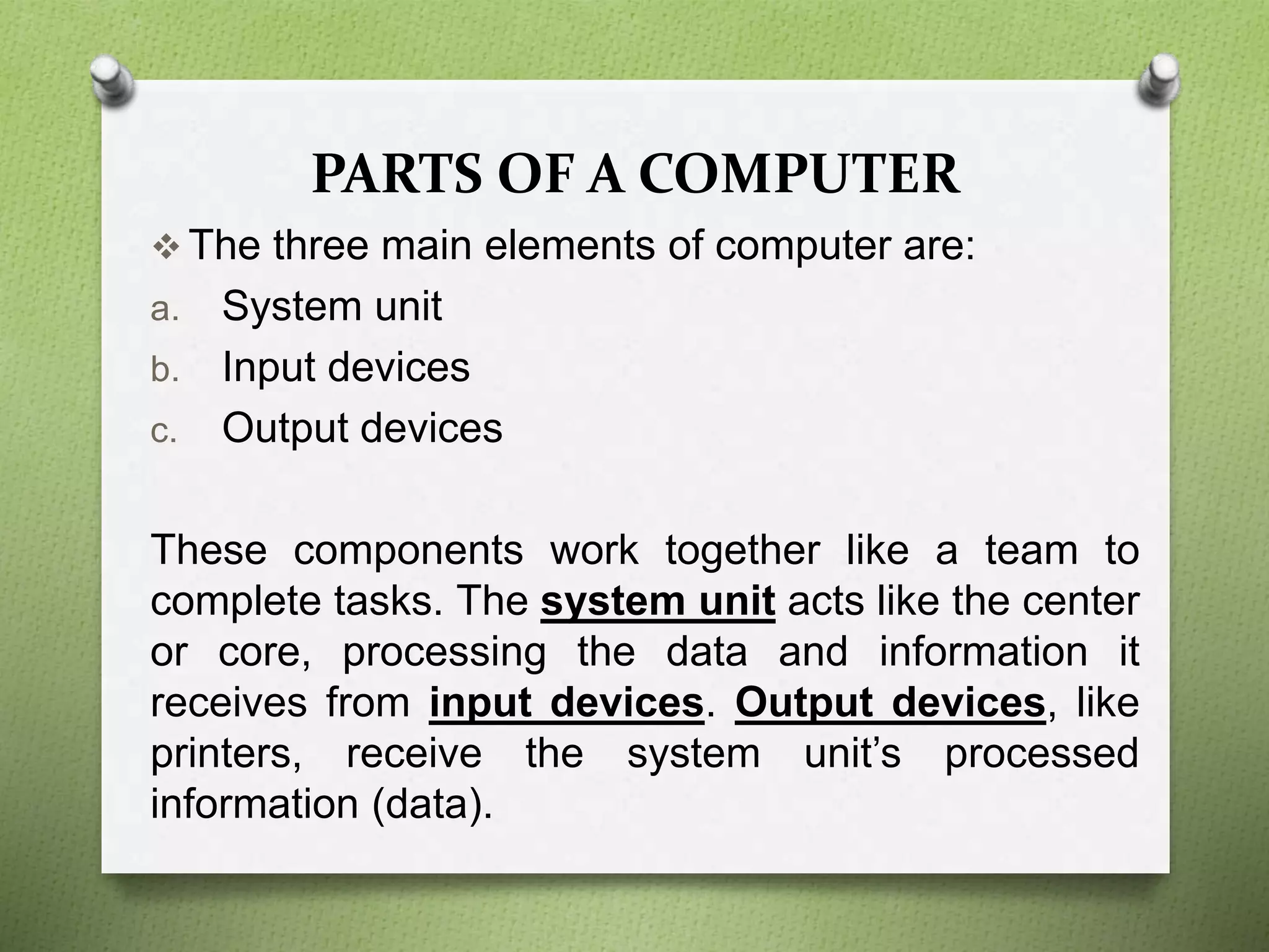 PARTS OF A COMPUTER
 The three main elements of computer are:
a. System unit
b. Input devices
c. Output devices
These components work together like a team to
complete tasks. The system unit acts like the center
or core, processing the data and information it
receives from input devices. Output devices, like
printers, receive the system unit’s processed
information (data).
 