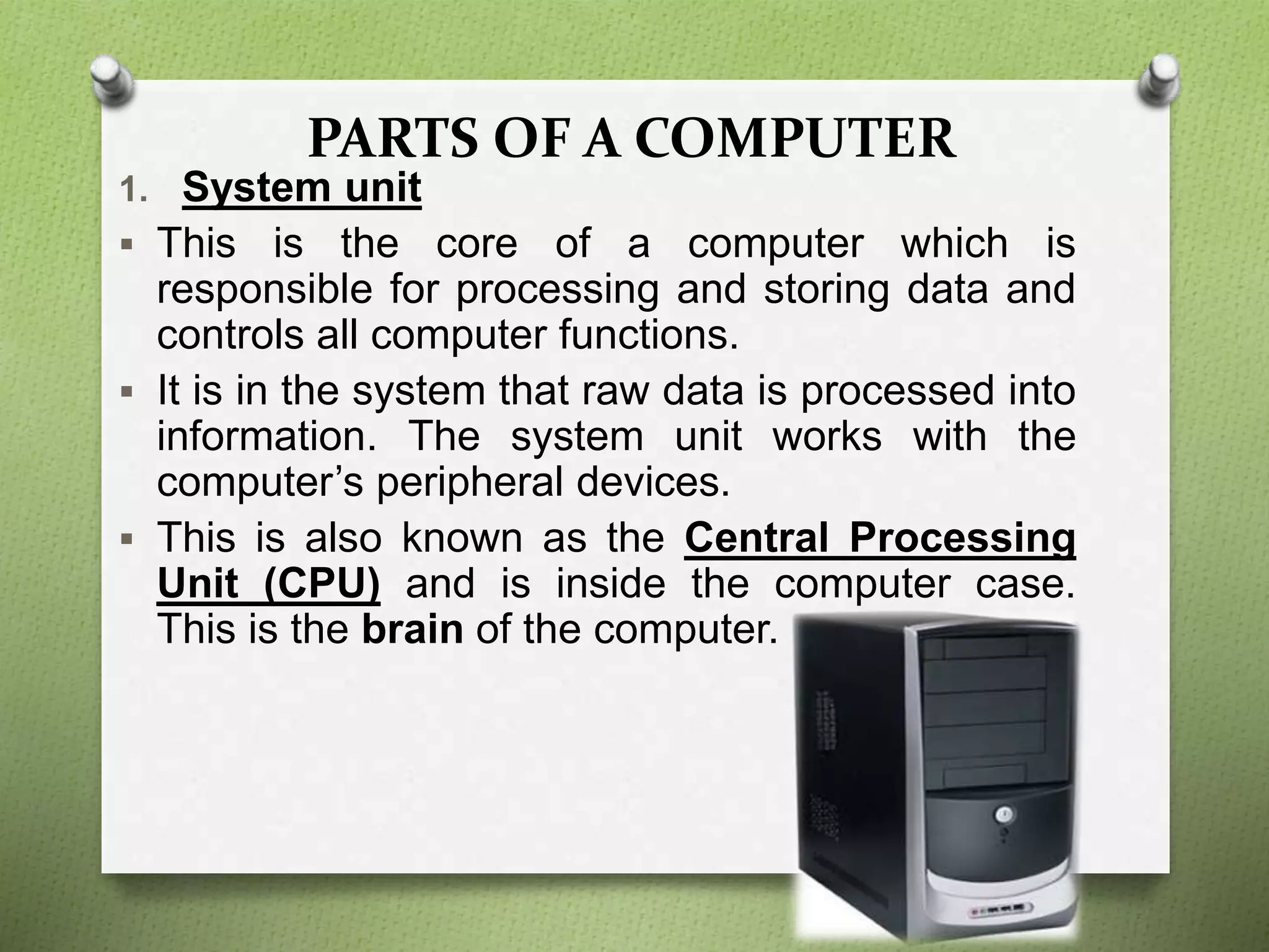 PARTS OF A COMPUTER
1. System unit
 This is the core of a computer which is
responsible for processing and storing data and
controls all computer functions.
 It is in the system that raw data is processed into
information. The system unit works with the
computer’s peripheral devices.
 This is also known as the Central Processing
Unit (CPU) and is inside the computer case.
This is the brain of the computer.
 