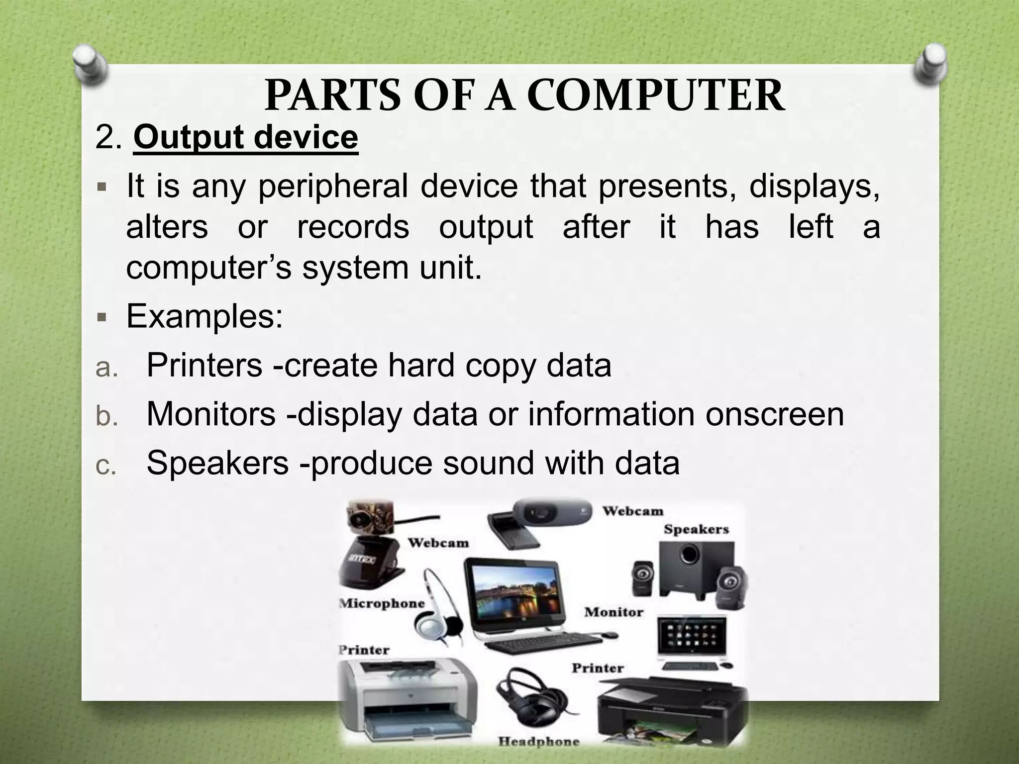 PARTS OF A COMPUTER
2. Output device
 It is any peripheral device that presents, displays,
alters or records output after it has left a
computer’s system unit.
 Examples:
a. Printers -create hard copy data
b. Monitors -display data or information onscreen
c. Speakers -produce sound with data
 