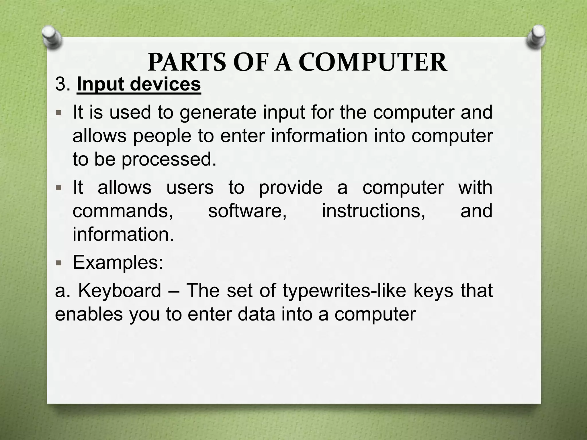 PARTS OF A COMPUTER
3. Input devices
 It is used to generate input for the computer and
allows people to enter information into computer
to be processed.
 It allows users to provide a computer with
commands, software, instructions, and
information.
 Examples:
a. Keyboard – The set of typewrites-like keys that
enables you to enter data into a computer
 