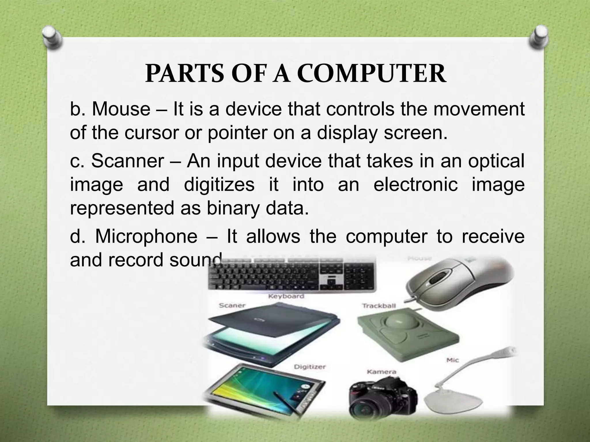 PARTS OF A COMPUTER
b. Mouse – It is a device that controls the movement
of the cursor or pointer on a display screen.
c. Scanner – An input device that takes in an optical
image and digitizes it into an electronic image
represented as binary data.
d. Microphone – It allows the computer to receive
and record sound.
 