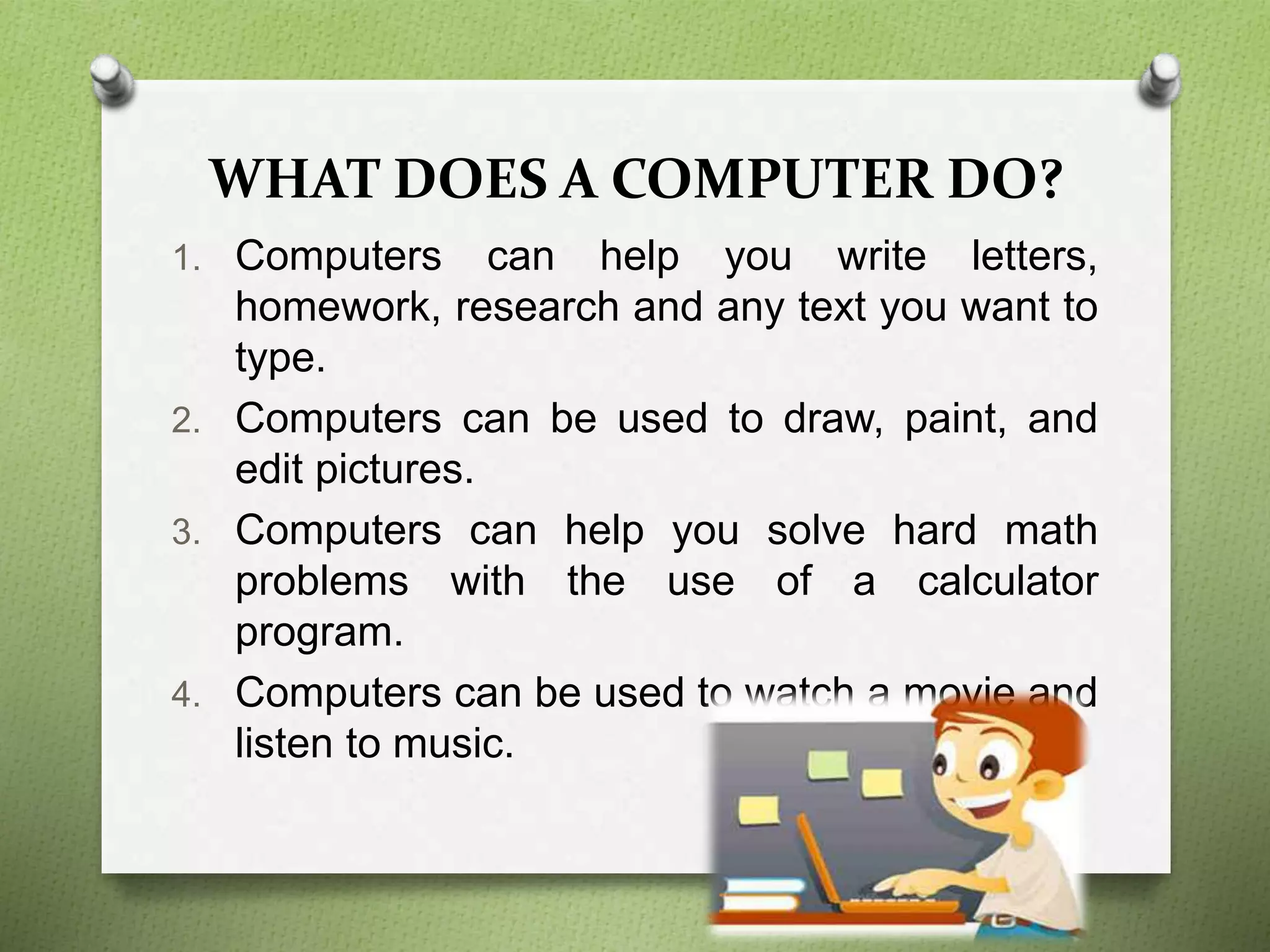 WHAT DOES A COMPUTER DO?
1. Computers can help you write letters,
homework, research and any text you want to
type.
2. Computers can be used to draw, paint, and
edit pictures.
3. Computers can help you solve hard math
problems with the use of a calculator
program.
4. Computers can be used to watch a movie and
listen to music.
 