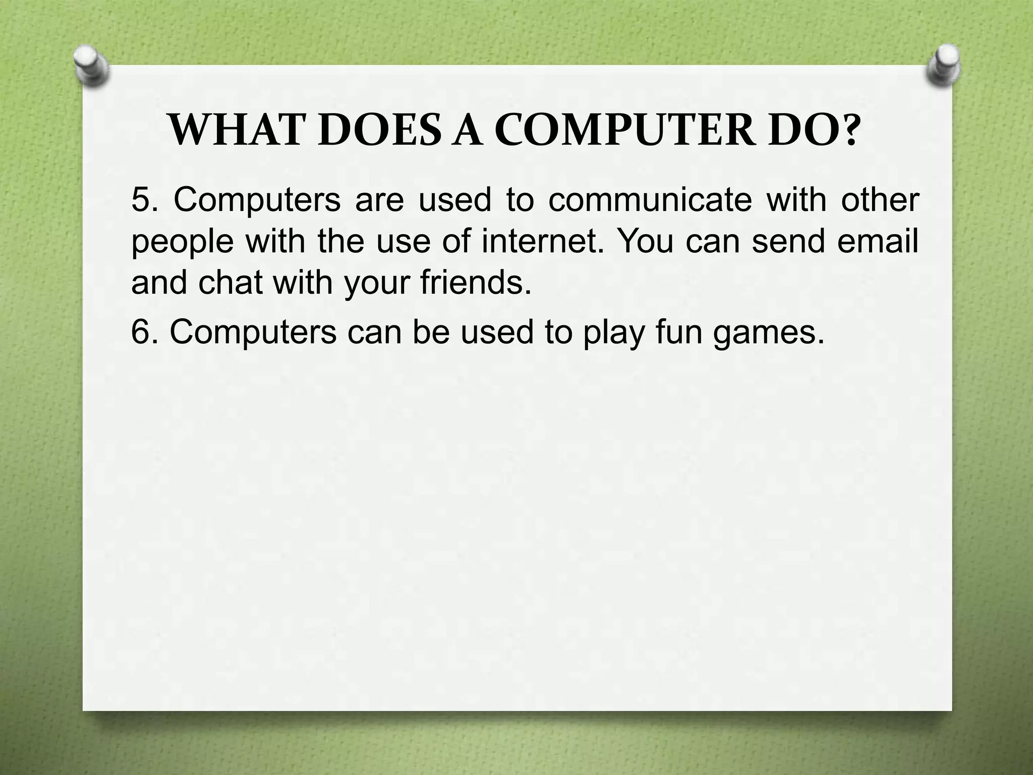 WHAT DOES A COMPUTER DO?
5. Computers are used to communicate with other
people with the use of internet. You can send email
and chat with your friends.
6. Computers can be used to play fun games.
 