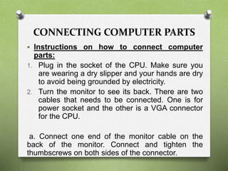 CONNECTING COMPUTER PARTS
 Instructions on how to connect computer
parts:
1. Plug in the socket of the CPU. Make sure you
are wearing a dry slipper and your hands are dry
to avoid being grounded by electricity.
2. Turn the monitor to see its back. There are two
cables that needs to be connected. One is for
power socket and the other is a VGA connector
for the CPU.
a. Connect one end of the monitor cable on the
back of the monitor. Connect and tighten the
thumbscrews on both sides of the connector.
 