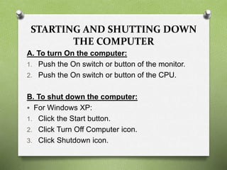 STARTING AND SHUTTING DOWN
THE COMPUTER
A. To turn On the computer:
1. Push the On switch or button of the monitor.
2. Push the On switch or button of the CPU.
B. To shut down the computer:
 For Windows XP:
1. Click the Start button.
2. Click Turn Off Computer icon.
3. Click Shutdown icon.
 