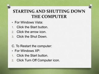 STARTING AND SHUTTING DOWN
THE COMPUTER
 For Windows Vista:
1. Click the Start button.
2. Click the arrow icon.
3. Click the Shut Down.
C. To Restart the computer:
 For Windows XP:
1. Click the Start button.
2. Click Turn Off Computer icon.
 