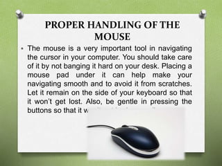 PROPER HANDLING OF THE
MOUSE
 The mouse is a very important tool in navigating
the cursor in your computer. You should take care
of it by not banging it hard on your desk. Placing a
mouse pad under it can help make your
navigating smooth and to avoid it from scratches.
Let it remain on the side of your keyboard so that
it won’t get lost. Also, be gentle in pressing the
buttons so that it won’t get broken easily.
 