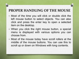 PROPER HANDLING OF THE MOUSE
 Most of the time you will click or double click the
left mouse button to select objects. You can also
click and press the enter key to open a selected
item on the desktop.
 When you click the right mouse button, a special
menu is displayed with various options you can
choose from.
 Most of the mouse today have scroll rollers at the
middle of the mouse buttons. You can use this to
scroll up or down on Windows with long contents.
 