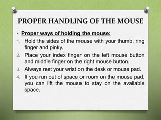 PROPER HANDLING OF THE MOUSE
 Proper ways of holding the mouse:
1. Hold the sides of the mouse with your thumb, ring
finger and pinky.
2. Place your index finger on the left mouse button
and middle finger on the right mouse button.
3. Always rest your wrist on the desk or mouse pad.
4. If you run out of space or room on the mouse pad,
you can lift the mouse to stay on the available
space.
 