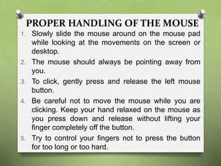 PROPER HANDLING OF THE MOUSE
1. Slowly slide the mouse around on the mouse pad
while looking at the movements on the screen or
desktop.
2. The mouse should always be pointing away from
you.
3. To click, gently press and release the left mouse
button.
4. Be careful not to move the mouse while you are
clicking. Keep your hand relaxed on the mouse as
you press down and release without lifting your
finger completely off the button.
5. Try to control your fingers not to press the button
for too long or too hard.
 