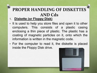 PROPER HANDLING OF DISKETTES
AND Cds
1. Diskette (or Floppy Disk)
 It is used to help you store files and open it to other
computers. This consists of a plastic casing
enclosing a thin piece of plastic. The plastic has a
coating of magnetic particles on it, onto which the
information is written in the magnetic code.
 For the computer to read it, the diskette is placed
inside the Floppy Disk drive.
 