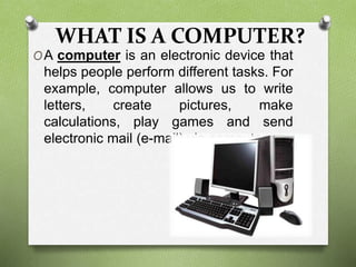 WHAT IS A COMPUTER?
OA computer is an electronic device that
helps people perform different tasks. For
example, computer allows us to write
letters, create pictures, make
calculations, play games and send
electronic mail (e-mail) via computers.
 