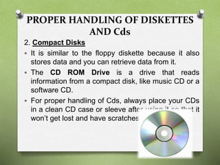 PROPER HANDLING OF DISKETTES
AND Cds
2. Compact Disks
 It is similar to the floppy diskette because it also
stores data and you can retrieve data from it.
 The CD ROM Drive is a drive that reads
information from a compact disk, like music CD or a
software CD.
 For proper handling of Cds, always place your CDs
in a clean CD case or sleeve after using it so that it
won’t get lost and have scratches.
 