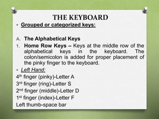 THE KEYBOARD
 Grouped or categorized keys:
A. The Alphabetical Keys
1. Home Row Keys – Keys at the middle row of the
alphabetical keys in the keyboard. The
colon/semicolon is added for proper placement of
the pinky finger to the keyboard.
 Left Hand:
4th finger (pinky)-Letter A
3rd finger (ring)-Letter S
2nd finger (middle)-Letter D
1st finger (index)-Letter F
Left thumb-space bar
 