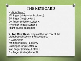 THE KEYBOARD
 Right Hand:
4th finger (pinky)-semi-colon (;)
3rd finger (ring)-Letter L
2nd finger (middle)-Letter K
1st finger (index)-Letter J
Right thumb-space bar
2. Top Row Keys- Keys at the top row of the
alphabetical keys in the keyboard.
 Left Hand:
4th finger (pinky)-Letter Q
3rd finger (ring)-Letter W
2nd finger (middle)-Letter E
1st finger (index)-Letter R
 